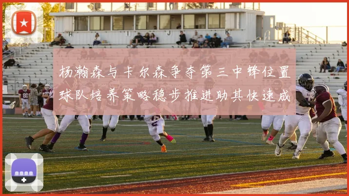 杨瀚森与卡尔森争夺第三中锋位置球队培养策略稳步推进助其快速成长